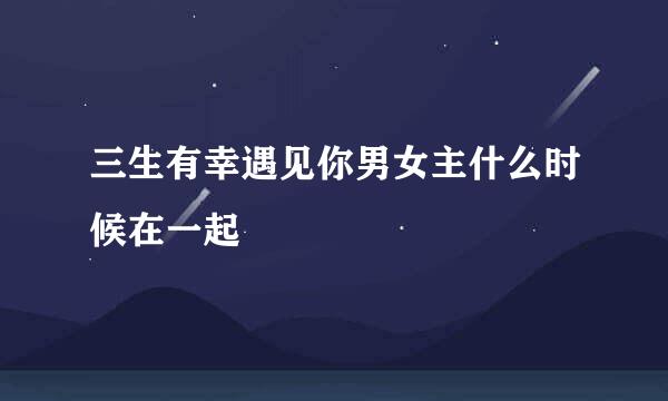 三生有幸遇见你男女主什么时候在一起