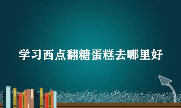 学习西点翻糖蛋糕去哪里好