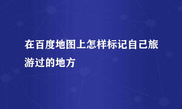 在百度地图上怎样标记自己旅游过的地方