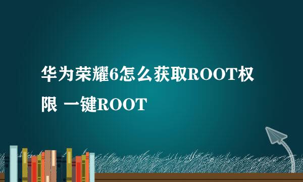 华为荣耀6怎么获取ROOT权限 一键ROOT