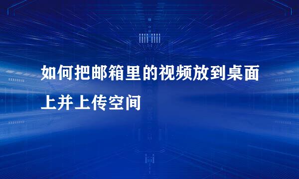 如何把邮箱里的视频放到桌面上并上传空间
