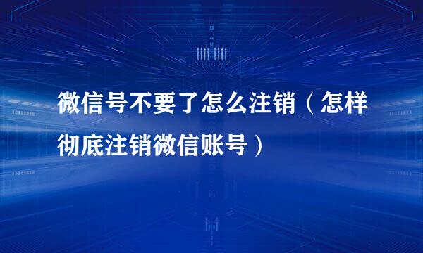 微信号不要了怎么注销（怎样彻底注销微信账号）