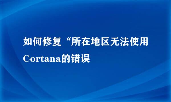 如何修复“所在地区无法使用Cortana的错误