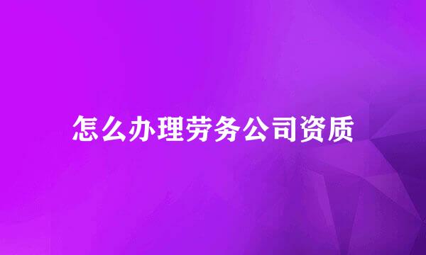 怎么办理劳务公司资质