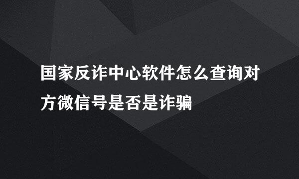 国家反诈中心软件怎么查询对方微信号是否是诈骗