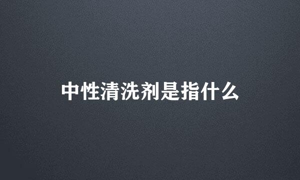 中性清洗剂是指什么