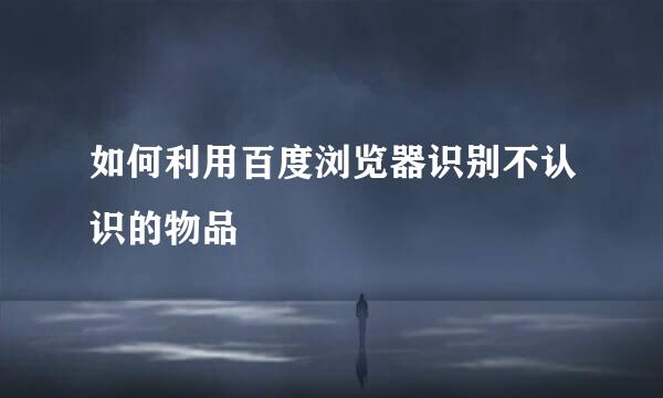 如何利用百度浏览器识别不认识的物品