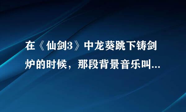在《仙剑3》中龙葵跳下铸剑炉的时候，那段背景音乐叫什么名字