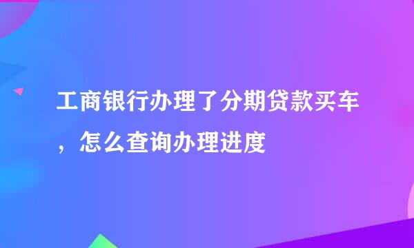 工商银行办理了分期贷款买车，怎么查询办理进度