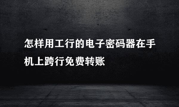 怎样用工行的电子密码器在手机上跨行免费转账