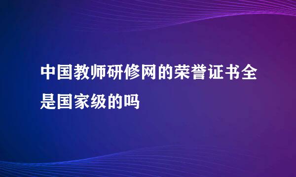 中国教师研修网的荣誉证书全是国家级的吗