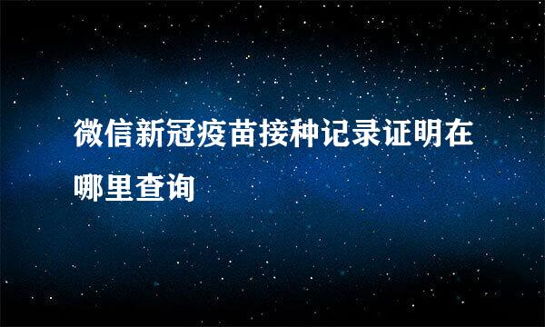 微信新冠疫苗接种记录证明在哪里查询
