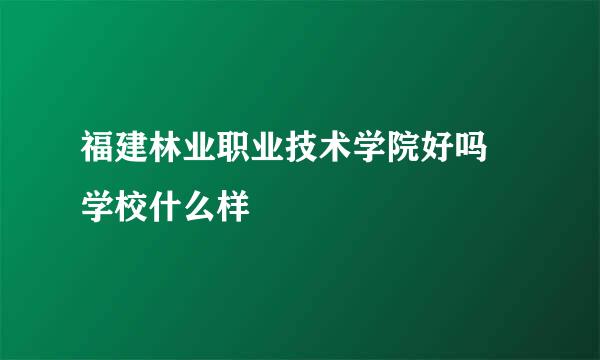 福建林业职业技术学院好吗 学校什么样