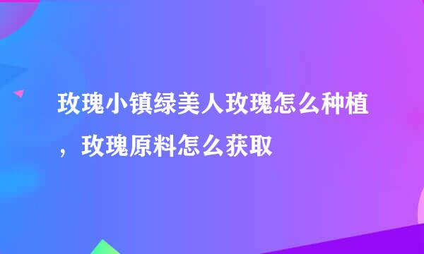 玫瑰小镇绿美人玫瑰怎么种植，玫瑰原料怎么获取