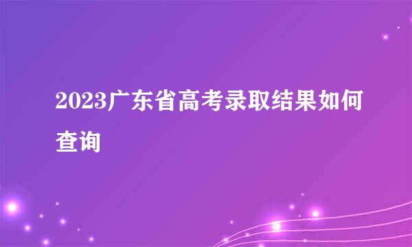 2023广东省高考录取结果如何查询