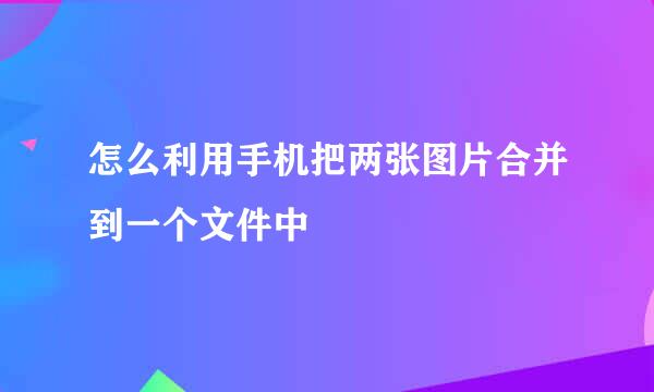 怎么利用手机把两张图片合并到一个文件中
