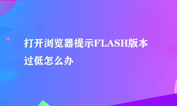 打开浏览器提示FLASH版本过低怎么办