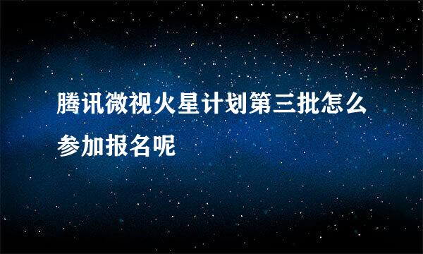 腾讯微视火星计划第三批怎么参加报名呢