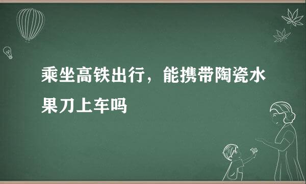 乘坐高铁出行，能携带陶瓷水果刀上车吗