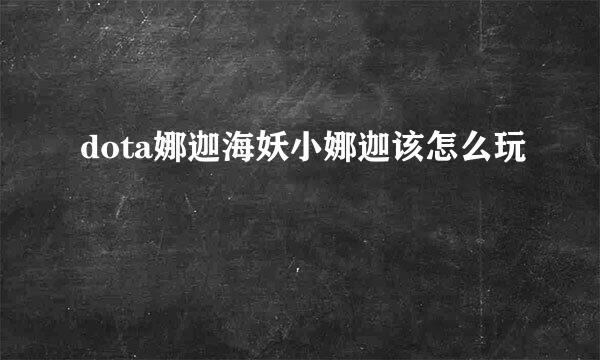 dota娜迦海妖小娜迦该怎么玩