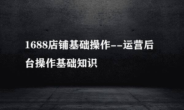 1688店铺基础操作--运营后台操作基础知识