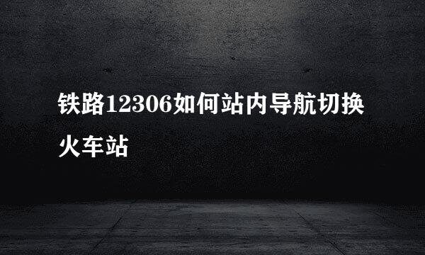 铁路12306如何站内导航切换火车站