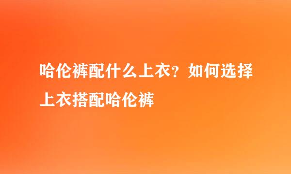 哈伦裤配什么上衣？如何选择上衣搭配哈伦裤