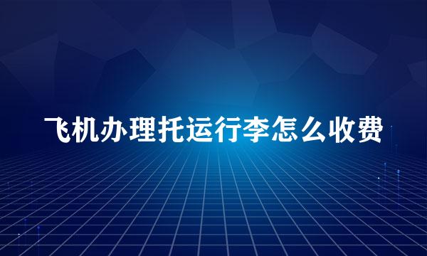 飞机办理托运行李怎么收费