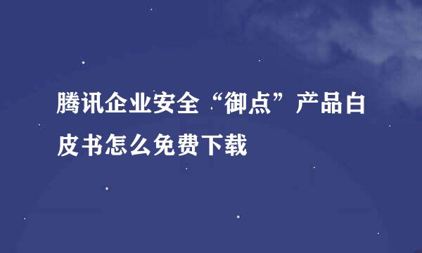 腾讯企业安全“御点”产品白皮书怎么免费下载