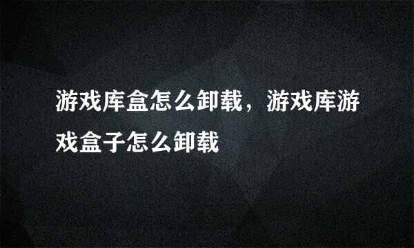 游戏库盒怎么卸载，游戏库游戏盒子怎么卸载