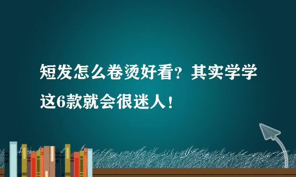 短发怎么卷烫好看？其实学学这6款就会很迷人！