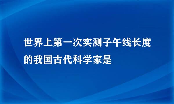 世界上第一次实测子午线长度的我国古代科学家是