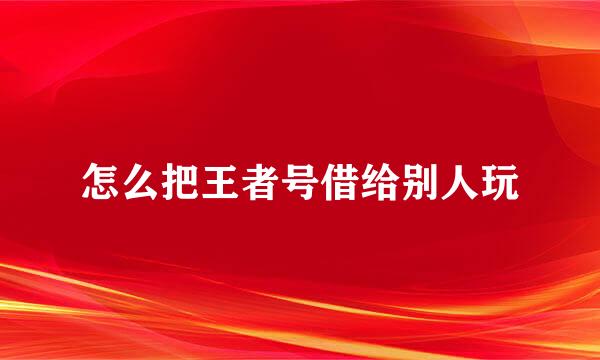 怎么把王者号借给别人玩