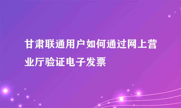 甘肃联通用户如何通过网上营业厅验证电子发票