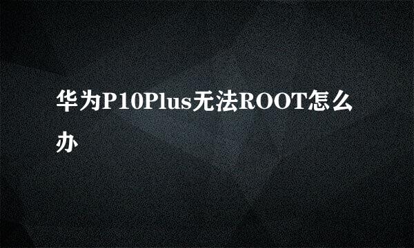 华为P10Plus无法ROOT怎么办