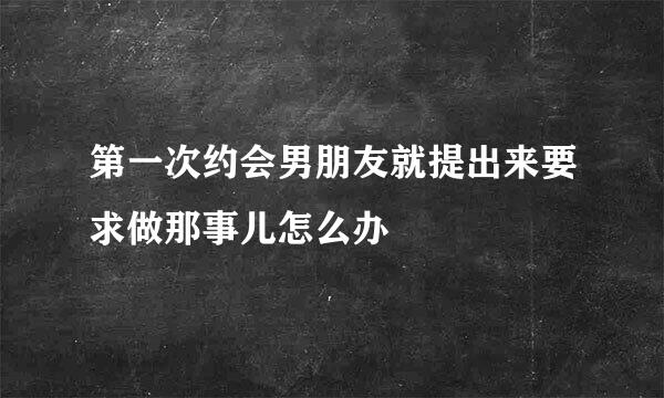 第一次约会男朋友就提出来要求做那事儿怎么办