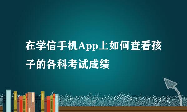 在学信手机App上如何查看孩子的各科考试成绩