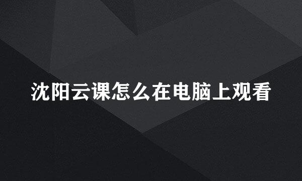 沈阳云课怎么在电脑上观看