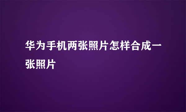 华为手机两张照片怎样合成一张照片