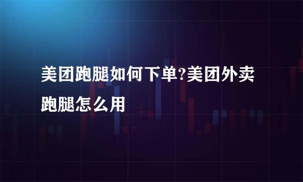 美团跑腿如何下单?美团外卖跑腿怎么用