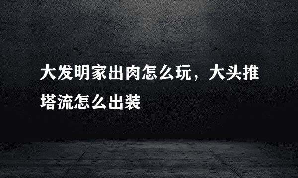 大发明家出肉怎么玩，大头推塔流怎么出装