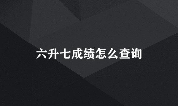 六升七成绩怎么查询