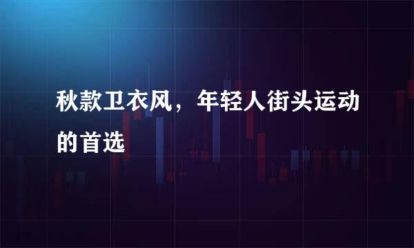 秋款卫衣风，年轻人街头运动的首选