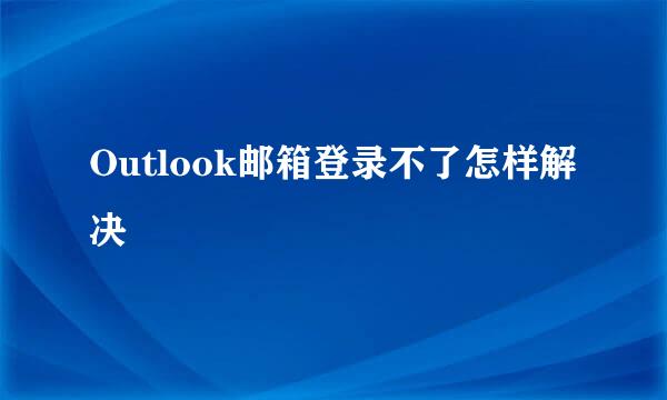Outlook邮箱登录不了怎样解决