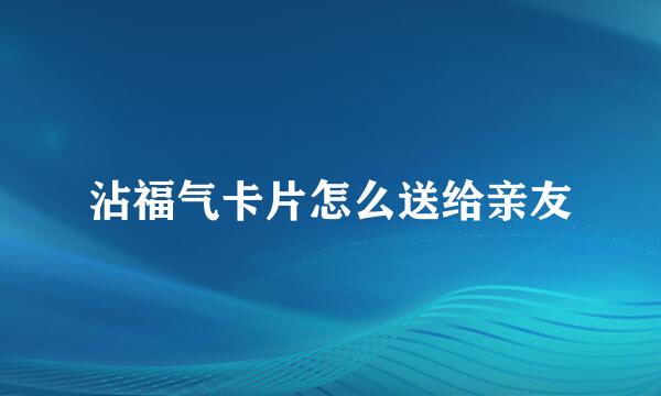 沾福气卡片怎么送给亲友