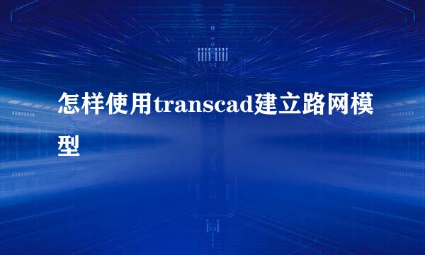 怎样使用transcad建立路网模型