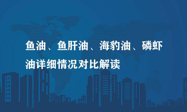鱼油、鱼肝油、海豹油、磷虾油详细情况对比解读