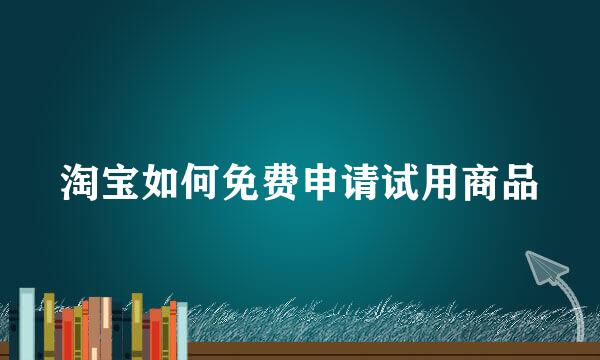 淘宝如何免费申请试用商品