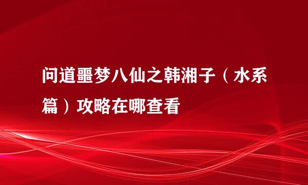问道噩梦八仙之韩湘子（水系篇）攻略在哪查看