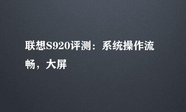 联想S920评测：系统操作流畅，大屏